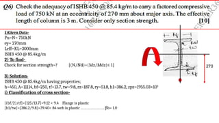 1)Given Data-
Pu=N= 750kN
ey= 270mm
Leff=KL=3000mm
ISHB 450 @ 85.4kg/m
2) To find-
Check for section strength=? [(N/Nd)+(Mz/Mdz)≤ 1]
3) Solution-
ISHB 450 @ 85.4kg/m having properties;
h=450, A=11114, bf=250, tf=13.7, tw=9.8, rz=187.8, ry=51.8, h1=386.2, zpz=1955.03×103
i) Classification of cross section-
[(bf/2)/tf]=[125/13.7]=9.12 < 9.4 Flange is plastic
[h1/tw]=[386.2/9.8]=39.40< 84 web is plastic ………………….. βb= 1.0
270
 