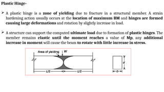 Plastic Hinge-
 A plastic hinge is a zone of yielding due to fracture in a structural member. A strain
hardening action usually occurs at the location of maximum BM and hinges are formed
causing large deformations and rotation by slightly increase in load.
 A structure can support the computed ultimate load due to formation of plastic hinges. The
member remains elastic until the moment reaches a value of Mp, any additional
increase in moment will cause the beam to rotate with little increase in stress.
 
