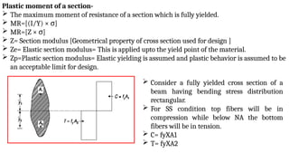 Plastic moment of a section-
 The maximum moment of resistance of a section which is fully yielded.
 MR=[(I/Y) × σ]
 MR=[Z × σ]
 Z= Section modulus [Geometrical property of cross section used for design ]
 Ze= Elastic section modulus= This is applied upto the yield point of the material.
 Zp=Plastic section modulus= Elastic yielding is assumed and plastic behavior is assumed to be
an acceptable limit for design.
 Consider a fully yielded cross section of a
beam having bending stress distribution
rectangular.
 For SS condition top fibers will be in
compression while below NA the bottom
fibers will be in tension.
 C= fyXA1
 T= fyXA2
 