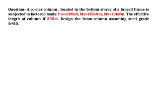 Question- A corner column , located in the bottom storey of a braced frame is
subjected to factored loads: Pu=1100kN, Mz=135kNm, My=70kNm. The effective
length of column if 3.75m. Design the beam-column assuming steel grade
fe410.
 