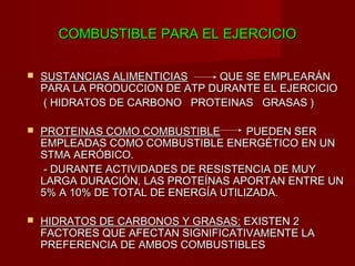 COMBUSTIBLE PARA EL EJERCICIO

   SUSTANCIAS ALIMENTICIAS    QUE SE EMPLEARÁN
    PARA LA PRODUCCION DE ATP DURANTE EL EJERCICIO
    ( HIDRATOS DE CARBONO PROTEINAS GRASAS )

   PROTEINAS COMO COMBUSTIBLE        PUEDEN SER
    EMPLEADAS COMO COMBUSTIBLE ENERGÉTICO EN UN
    STMA AERÓBICO.
    - DURANTE ACTIVIDADES DE RESISTENCIA DE MUY
    LARGA DURACIÓN, LAS PROTEÍNAS APORTAN ENTRE UN
    5% A 10% DE TOTAL DE ENERGÍA UTILIZADA.

   HIDRATOS DE CARBONOS Y GRASAS: EXISTEN 2
    FACTORES QUE AFECTAN SIGNIFICATIVAMENTE LA
    PREFERENCIA DE AMBOS COMBUSTIBLES
 