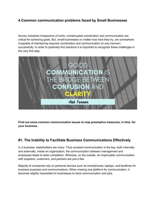 4 Common communication problems faced by Small Businesses
Across industries irrespective of niche, uninterrupted coordination and communication are
critical for achieving goals. But, small businesses no matter how hard they try, are somewhere
incapable of maintaining required coordination and communication (in any manner)
successfully. In order to positively find solutions it is important to recognize these challenges in
the very first step.
Find out some common communication issues to map preemptive measures, in time, for
your business.
#1. The Inability to Facilitate Business Communications Effectively
In a business, stakeholders are many. Thus constant communication is the key, both internally
and externally. Inside an organization, the communication between management and
employees leads to tasks completion. Whereas, on the outside, an impeccable communication
with suppliers, customers, and partners are just a few.
Majority of companies rely on personal devices such as smartphones, laptops, and landlines for
business purposes and communications. When missing one platform for communication, it
becomes slightly impossible for businesses to track communication and jobs.
 