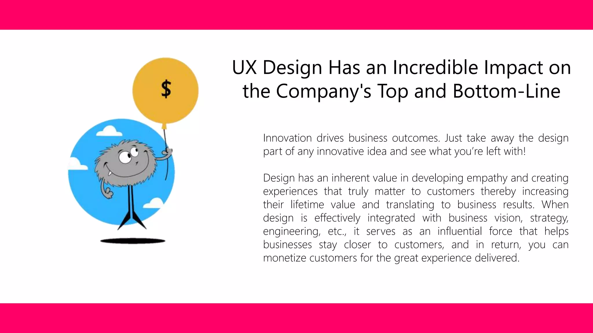 UX Design Has an Incredible Impact on 
the Company's Top and Bottom-Line 
Innovation drives business outcomes. Just take away the design 
part of any innovative idea and see what you’re left with! 
Design has an inherent value in developing empathy and creating 
experiences that truly matter to customers thereby increasing 
their lifetime value and translating to business results. When 
design is effectively integrated with business vision, strategy, 
engineering, etc., it serves as an influential force that helps 
businesses stay closer to customers, and in return, you can 
monetize customers for the great experience delivered. 
 