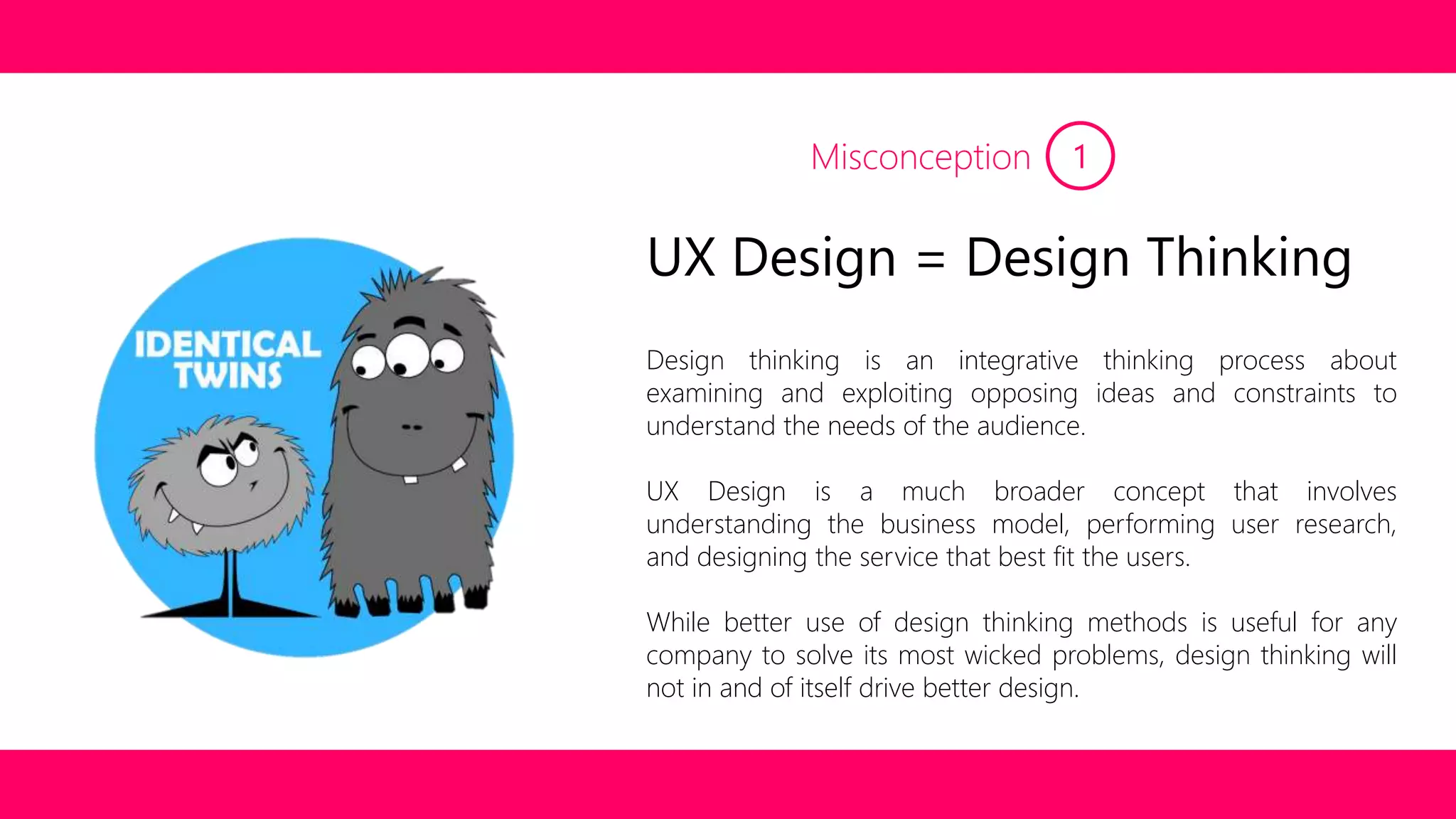 Misconception 1 
UX Design = Design Thinking 
Design thinking is an integrative thinking process about 
examining and exploiting opposing ideas and constraints to 
understand the needs of the audience. 
UX Design is a much broader concept that involves 
understanding the business model, performing user research, 
and designing the service that best fit the users. 
While better use of design thinking methods is useful for any 
company to solve its most wicked problems, design thinking will 
not in and of itself drive better design. 
 