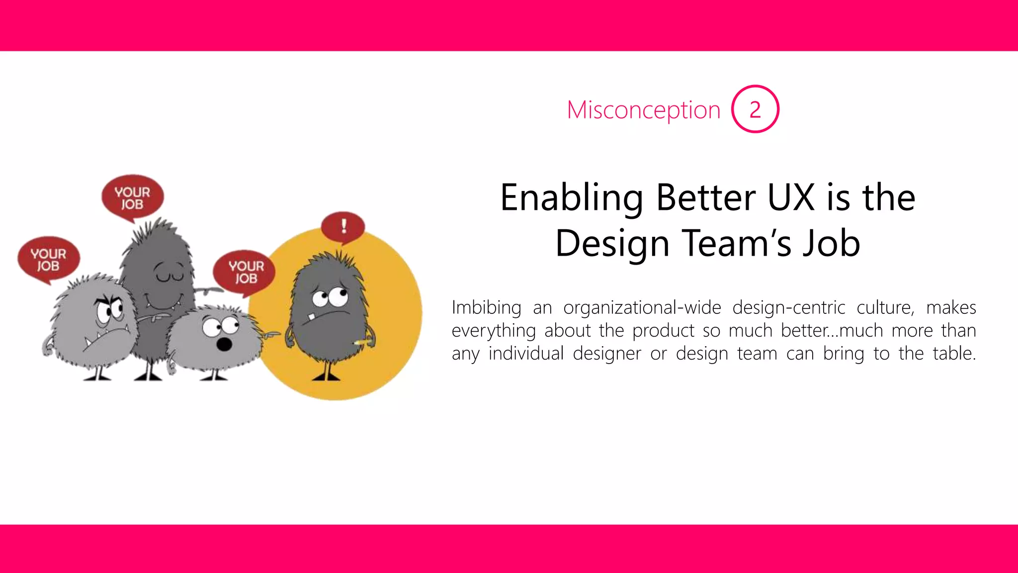 Misconception 2 
Enabling Better UX is the 
Design Team’s Job 
Imbibing an organizational-wide design-centric culture, makes 
everything about the product so much better…much more than 
any individual designer or design team can bring to the table. 
 