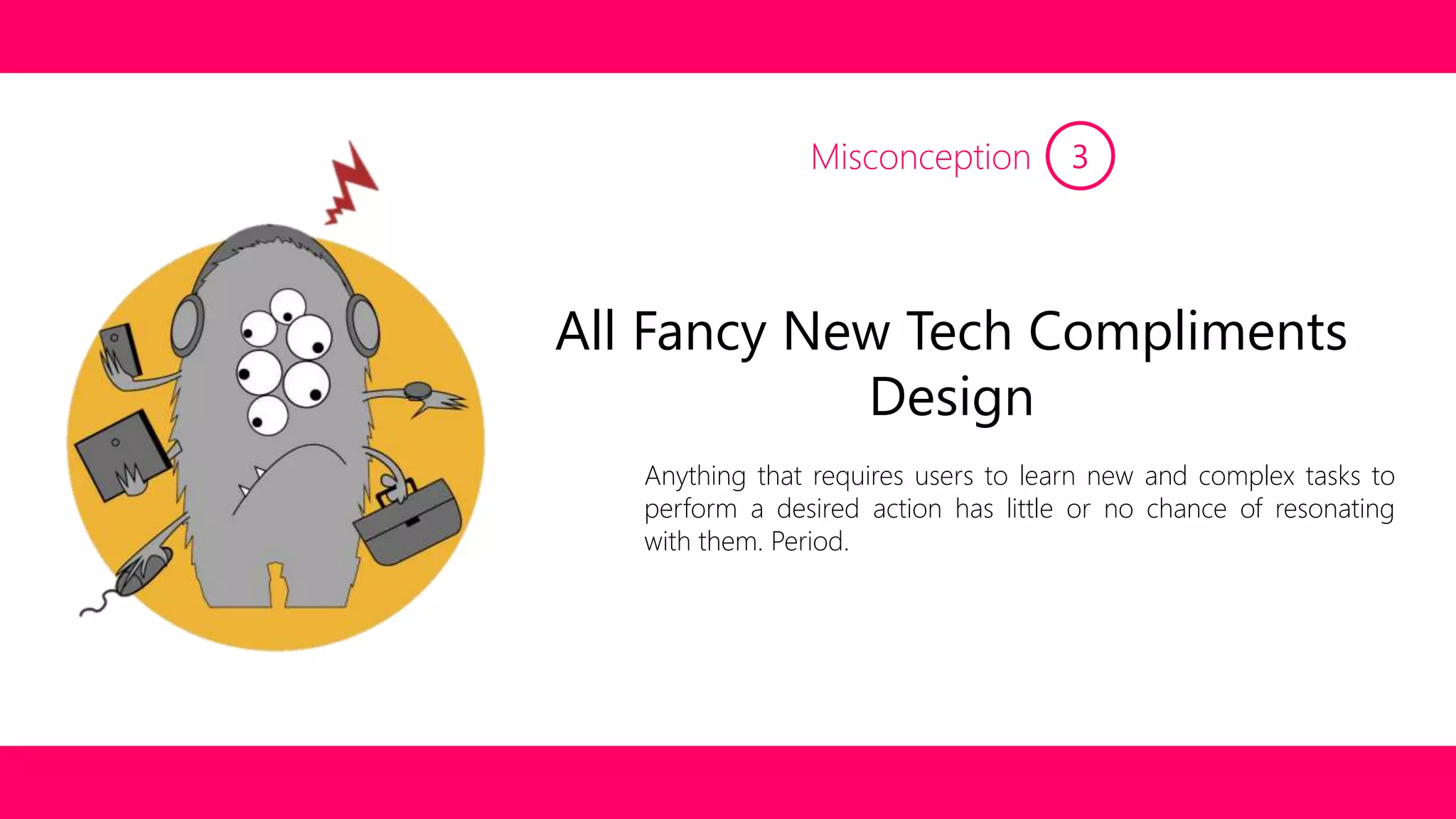 Misconception 3 
All Fancy New Tech Compliments 
Design 
Anything that requires users to learn new and complex tasks to 
perform a desired action has little or no chance of resonating 
with them. Period. 
 