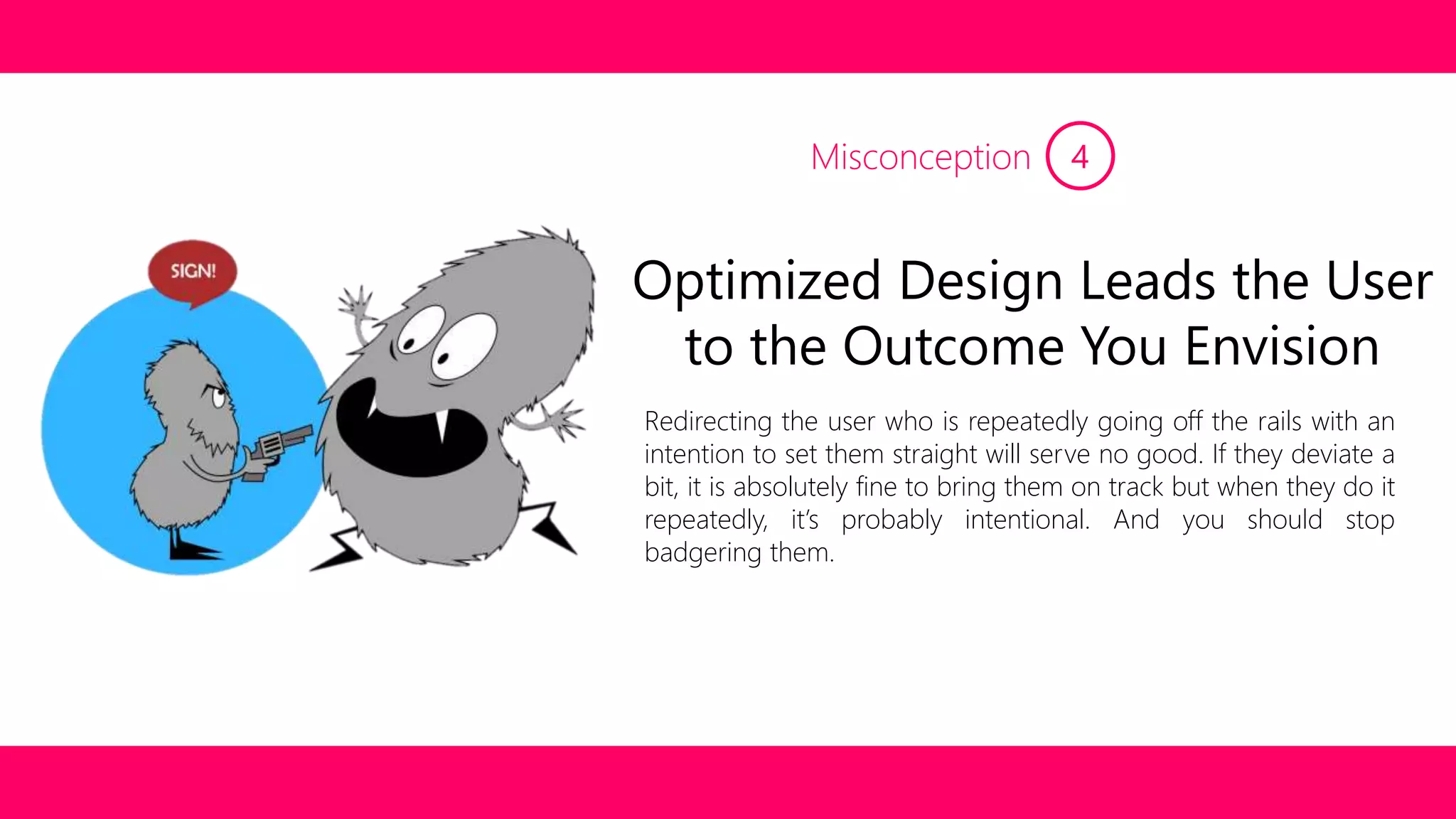 Misconception 4 
Optimized Design Leads the User 
to the Outcome You Envision 
Redirecting the user who is repeatedly going off the rails with an 
intention to set them straight will serve no good. If they deviate a 
bit, it is absolutely fine to bring them on track but when they do it 
repeatedly, it’s probably intentional. And you should stop 
badgering them. 
 