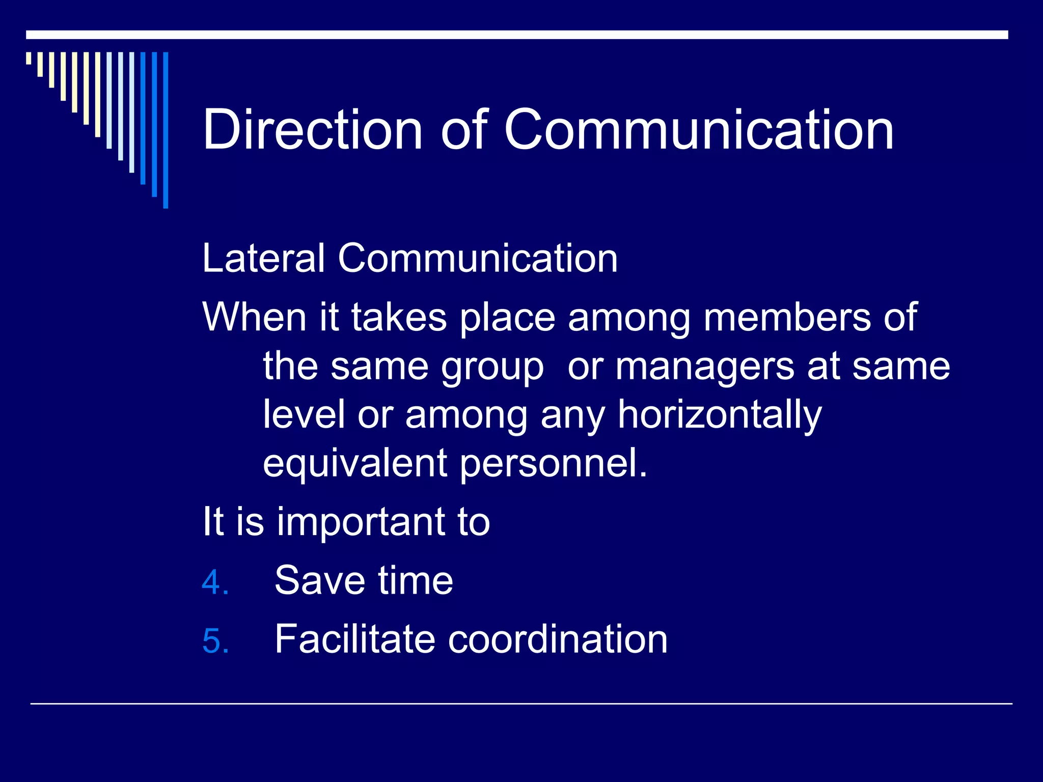 Direction of Communication Lateral Communication When it takes place among members of the same group  or managers at same level or among any horizontally equivalent personnel. It is important to Save time Facilitate coordination 