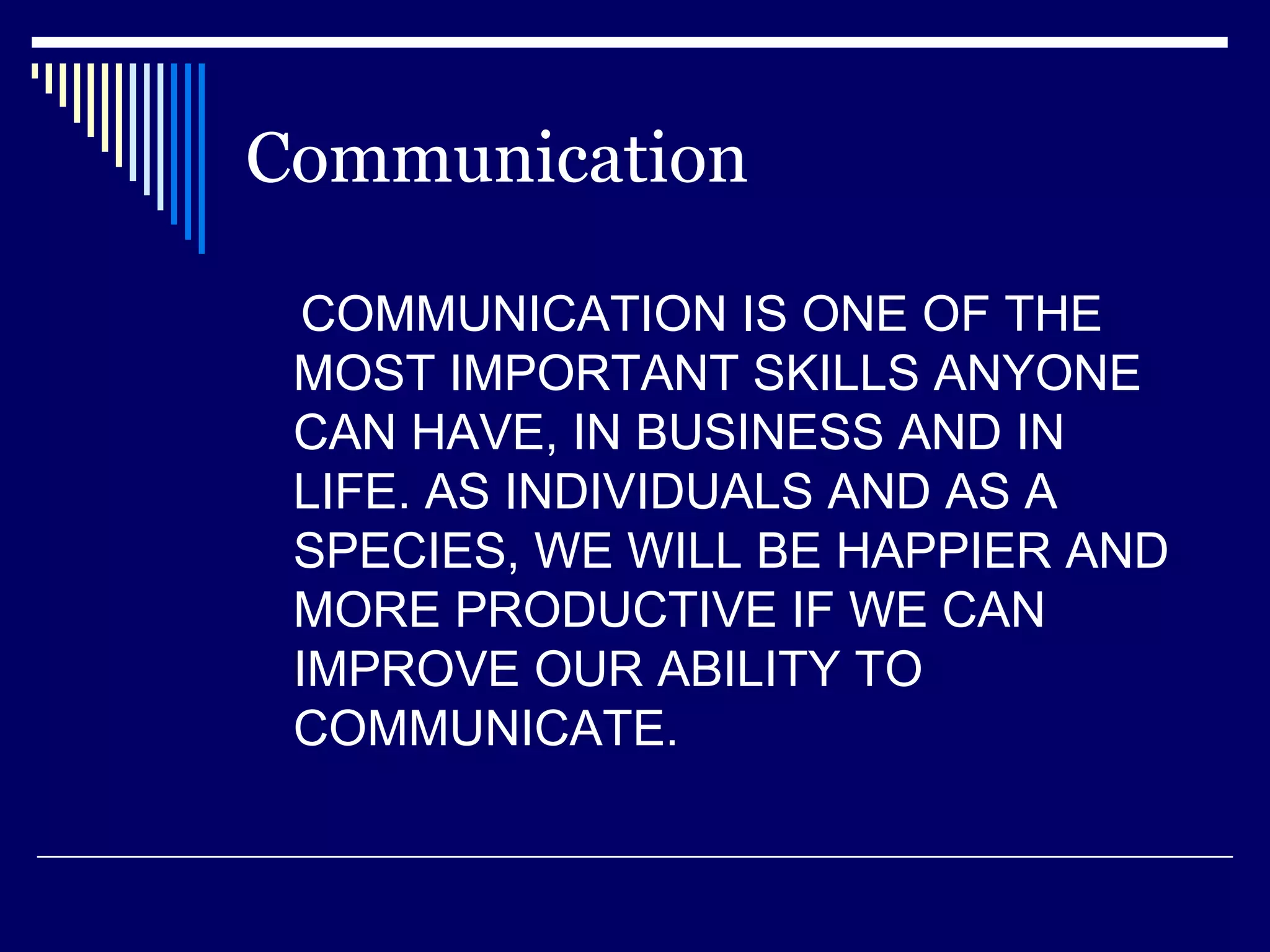 Communication COMMUNICATION IS ONE OF THE MOST IMPORTANT SKILLS ANYONE CAN HAVE, IN BUSINESS AND IN LIFE. AS INDIVIDUALS AND AS A SPECIES, WE WILL BE HAPPIER AND MORE PRODUCTIVE IF WE CAN IMPROVE OUR ABILITY TO COMMUNICATE.  