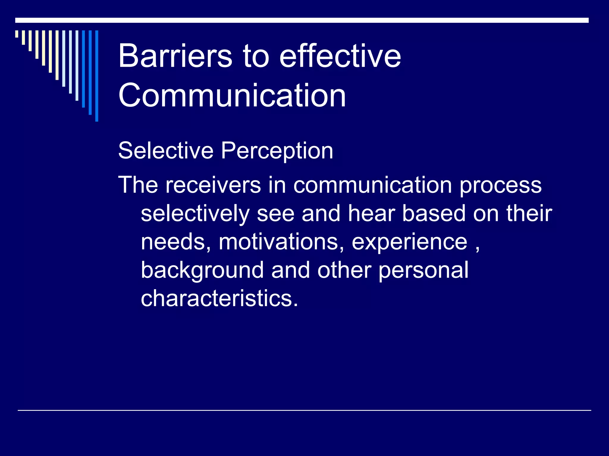 Barriers to effective Communication Selective Perception The receivers in communication process selectively see and hear based on their needs, motivations, experience , background and other personal characteristics. 