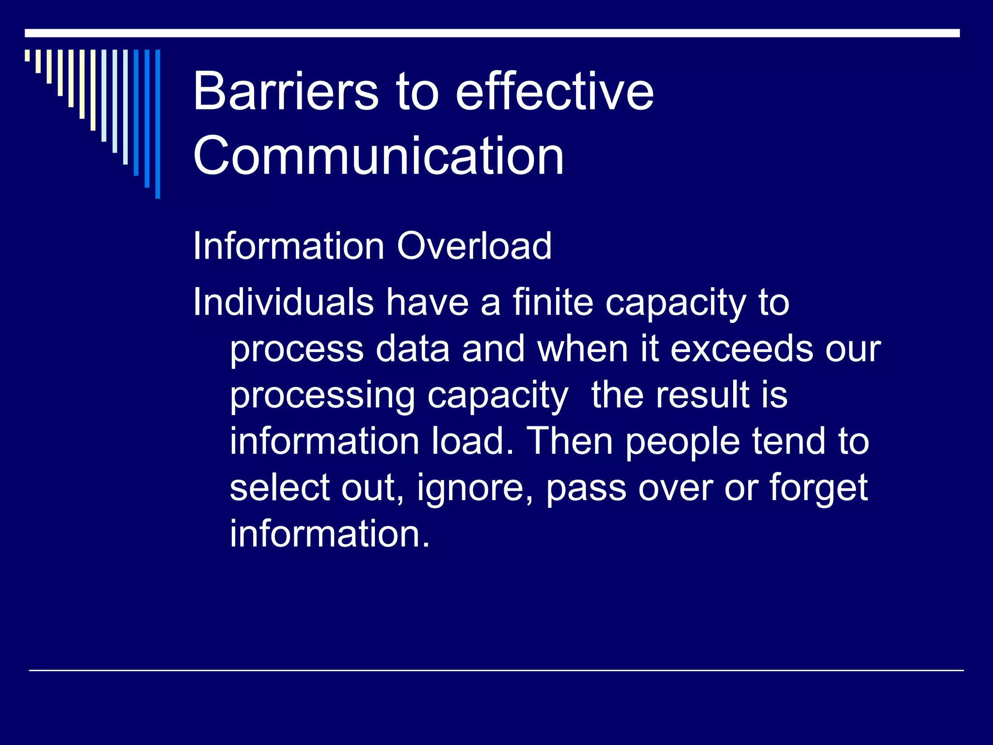 Barriers to effective Communication Information Overload Individuals have a finite capacity to process data and when it exceeds our processing capacity  the result is information load. Then people tend to select out, ignore, pass over or forget information. 