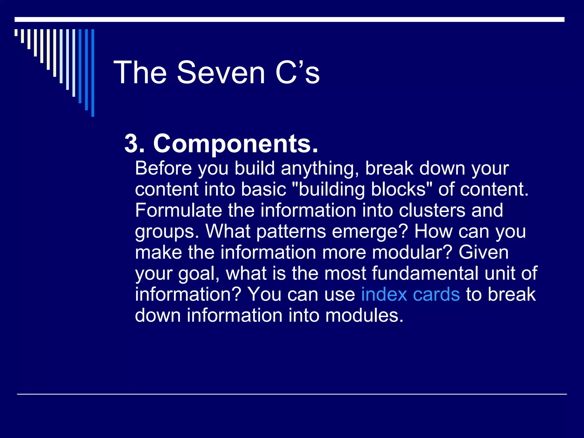 The Seven C’s 3. Components. Before you build anything, break down your content into basic &quot;building blocks&quot; of content. Formulate the information into clusters and groups. What patterns emerge? How can you make the information more modular? Given your goal, what is the most fundamental unit of information? You can use  index cards  to break down information into modules. 