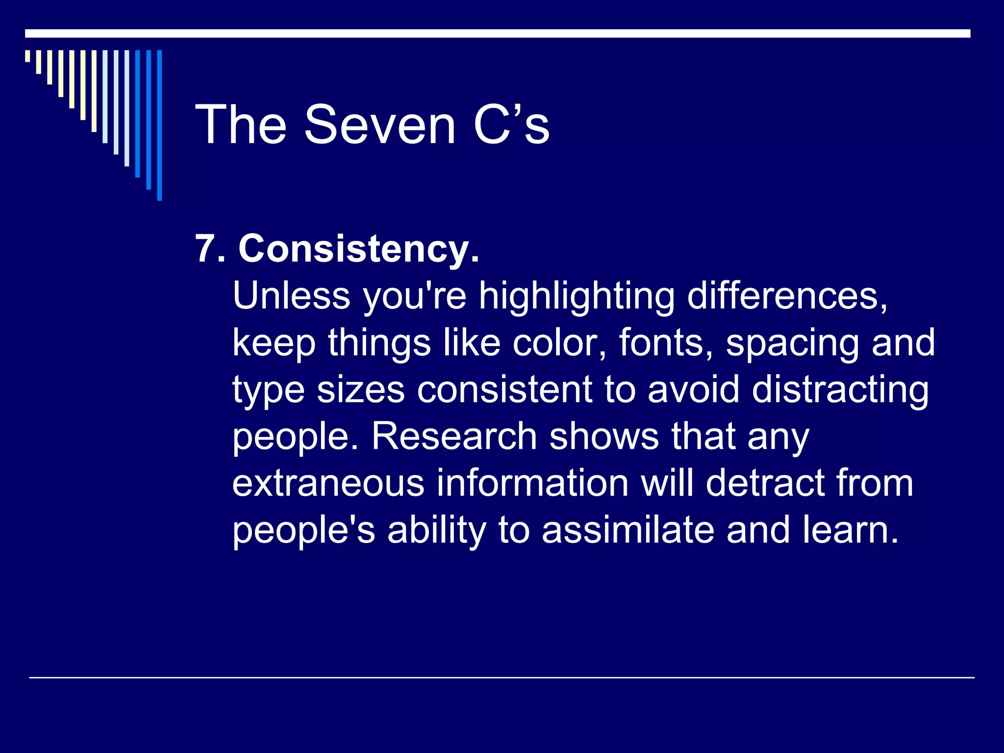 The Seven C’s 7. Consistency. Unless you're highlighting differences, keep things like color, fonts, spacing and type sizes consistent to avoid distracting people. Research shows that any extraneous information will detract from people's ability to assimilate and learn. 