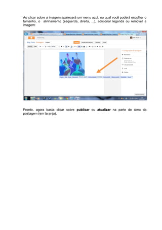 Ao clicar sobre a imagem aparecerá um menu azul, no qual você poderá escolher o
tamanho, o alinhamento (esquerda, direita, ...), adicionar legenda ou remover a
imagem:




Pronto, agora basta clicar sobre publicar ou atualizar na parte de cima da
postagem (em laranja).
 