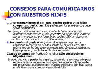 CONSEJOS PARA COMUNICARNOS
CON NUESTROS HIJ@S
8. Crear momentos en el día, para que los padres y los hijos
compartan, participen. Los padres son los primeros que deben
servir de modelos.
Por ejemplo: A la hora de comer, contar lo bueno que nos ha
ocurrido a cada uno en el día, anécdotas o planes que vamos a
hacer ...empezando por hacerlo los padres...(Evitar discutir o
criticar en ese espacio de reunión familiar)
9. No pierdas el genio y no grites. Si empiezas a gritar, la
capacidad receptiva de tu adolescente se bajará a cero. Hay
momentos en los que tod@ adolescente cree que sus padres no
le comprenden, que le hacen la vida imposible.
Cuando gritamos por frustración o rabia, sólo conseguimos
alejarles más.
Si crees que vas a perder los papeles, suspende la conversación para
retomarla en un momento en el que has logrado sobreponerte
(no pasa nada, puede esperar. Puedes prepararte con más calma
y más tiempo para una conversación difícil)
 