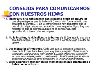 CONSEJOS PARA COMUNICARNOS
CON NUESTROS HIJ@S
4. Tratar a tu hijo adolescente con el mismo grado de RESPETO
con el que esperas que te trate a ti (no como si fuera un niño que
está bajo tu control...). En la comunicación hay demostrar que lo
que el otro diga puede ser tan válido como lo que tu digas, hay que
respetar lo que él expresa aunque no lo compartas, está
aprendiendo a tener criterios propios.
5. No le insultes, le ridiculices, o te burles de él (aunque lo que diga
sea disparatado...), si lo haces no volverá a contarte algo o a dar su
opinión.
6. Dar mensajes afirmativos. Cada vez que se presente la ocasión,
recordarle lo que hace bien, que le quieres, elógialo: Cuando se ha
arreglado, dile que está muy guapo. Cuando ordena su habitación
sin que se lo hayas pedido, coméntaselo de tal forma que se sienta
orgulloso (aunque no te lo demuestre le encanta que lo hagas)
7. Estar abiertos y atender en los momentos en que cuenta algo o
habla con nosotros...
 