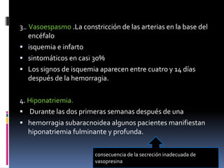 3.. Vasoespasmo .La constricción de las arterias en la base del
encéfalo
 isquemia e infarto
 sintomáticos en casi 30%
 Los signos de isquemia aparecen entre cuatro y 14 días
después de la hemorragia.
4. Hiponatriemia.
 Durante las dos primeras semanas después de una
 hemorragia subaracnoidea algunos pacientes manifiestan
hiponatriemia fulminante y profunda.
consecuencia de la secreción inadecuada de
vasopresina
 