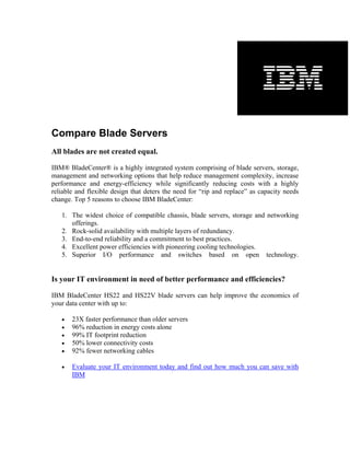 Compare Blade Servers
All blades are not created equal.

IBM® BladeCenter® is a highly integrated system comprising of blade servers, storage,
management and networking options that help reduce management complexity, increase
performance and energy-efficiency while significantly reducing costs with a highly
reliable and flexible design that deters the need for “rip and replace” as capacity needs
change. Top 5 reasons to choose IBM BladeCenter:

   1. The widest choice of compatible chassis, blade servers, storage and networking
      offerings.
   2. Rock-solid availability with multiple layers of redundancy.
   3. End-to-end reliability and a commitment to best practices.
   4. Excellent power efficiencies with pioneering cooling technologies.
   5. Superior I/O performance and switches based on open technology.


Is your IT environment in need of better performance and efficiencies?

IBM BladeCenter HS22 and HS22V blade servers can help improve the economics of
your data center with up to:

   •   23X faster performance than older servers
   •   96% reduction in energy costs alone
   •   99% IT footprint reduction
   •   50% lower connectivity costs
   •   92% fewer networking cables

   •   Evaluate your IT environment today and find out how much you can save with
       IBM
 