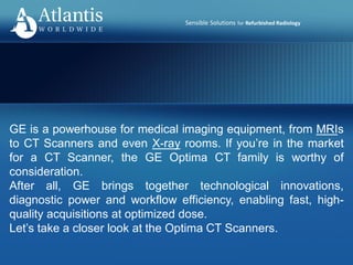 Sensible Solutions for Refurbished Radiology
GE is a powerhouse for medical imaging equipment, from MRIs
to CT Scanners and even X-ray rooms. If you’re in the market
for a CT Scanner, the GE Optima CT family is worthy of
consideration.
After all, GE brings together technological innovations,
diagnostic power and workflow efficiency, enabling fast, high-
quality acquisitions at optimized dose.
Let’s take a closer look at the Optima CT Scanners.
 