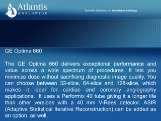 Sensible Solutions for Refurbished Radiology
GE Optima 660
The GE Optima 660 delivers exceptional performance and
value across a wide spectrum of procedures. It lets you
minimize dose without sacrificing diagnostic image quality. You
can choose between 32-slice, 64-slice and 128-slice, which
makes it ideal for cardiac and coronary angiography
applications. It uses a Performix 40 tube giving it a longer life
than other versions with a 40 mm V-Rees detector. ASIR
(Adaptive Statistical Iterative Reconstruction) can be added as
an option, as well.
 