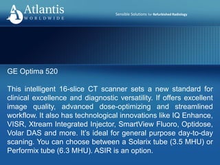 Sensible Solutions for Refurbished Radiology
GE Optima 520
This intelligent 16-slice CT scanner sets a new standard for
clinical excellence and diagnostic versatility. If offers excellent
image quality, advanced dose-optimizing and streamlined
workflow. It also has technological innovations like IQ Enhance,
VISR, Xtream Integrated Injector, SmartView Fluoro, Optidose,
Volar DAS and more. It’s ideal for general purpose day-to-day
scaning. You can choose between a Solarix tube (3.5 MHU) or
Performix tube (6.3 MHU). ASIR is an option.
 