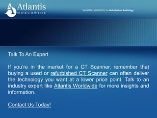 Sensible Solutions for Refurbished Radiology
Talk To An Expert
If you’re in the market for a CT Scanner, remember that
buying a used or refurbished CT Scanner can often deliver
the technology you want at a lower price point. Talk to an
industry expert like Atlantis Worldwide for more insights and
information.
Contact Us Today!
 