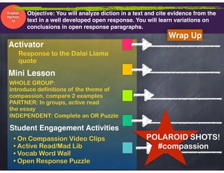 Objective: You will analyze diction in a text and cite evidence from the  
text in a well developed open response. You will learn variations on
conclusions in open response paragraphs.
Mini Lesson
Student Engagement Activities
Activator
Wrap Up
English
Harmon
10
Response to the Dalai Llama  
quote
• On Compassion Video Clips
• Active Read/Mad Lib
• Vocab Word Wall
• Open Response Puzzle
WHOLE GROUP:  
Introduce definitions of the theme of
compassion, compare 2 examples
PARTNER: In groups, active read
the essay
INDEPENDENT: Complete an OR Puzzle
POLAROID SHOTS!
#compassion
 