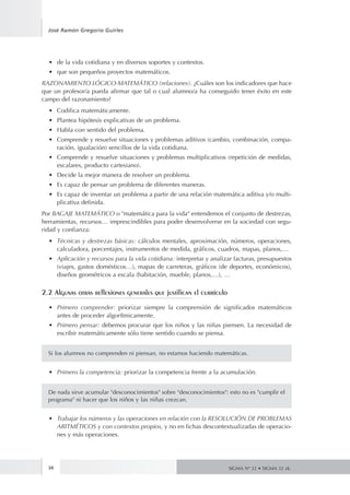 34
José Ramón Gregorio Guirles
SIGMA Nº 32 • SIGMA 32 zk.
•	 de la vida cotidiana y en diversos soportes y contextos.
•	 que son pequeños proyectos matemáticos.
RAZONAMIENTO LÓGICO-MATEMÁTICO (relaciones). ¿Cuáles son los indicadores que hace
que un profesor/a pueda afirmar que tal o cual alumno/a ha conseguido tener éxito en este
campo del razonamiento?
•	 Codifica matemáticamente.
•	 Plantea hipótesis explicativas de un problema.
•	 Habla con sentido del problema.
•	 Comprende y resuelve situaciones y problemas aditivos (cambio, combinación, compa-
ración, igualación) sencillos de la vida cotidiana.
•	 Comprende y resuelve situaciones y problemas multiplicativos (repetición de medidas,
escalares, producto cartesiano).
•	 Decide la mejor manera de resolver un problema.
•	 Es capaz de pensar un problema de diferentes maneras.
•	 Es capaz de inventar un problema a partir de una relación matemática aditiva y/o multi-
plicativa definida.
Por BAGAJE MATEMÁTICO o "matemática para la vida" entendemos el conjunto de destrezas,
herramientas, recursos… imprescindibles para poder desenvolverse en la sociedad con segu-
ridad y confianza:
•	 Técnicas y destrezas básicas: cálculos mentales, aproximación, números, operaciones,
calculadora, porcentajes, instrumentos de medida, gráficos, cuadros, mapas, planos,…
•	 Aplicación y recursos para la vida cotidiana: interpretar y analizar facturas, presupuestos
(viajes, gastos domésticos…), mapas de carreteras, gráficos (de deportes, económicos),
diseños geométricos a escala (habitación, mueble, planos,…), …
2.2 Algunas otras reflexiones generales que justifican el currículo
•	 Primero comprender: priorizar siempre la comprensión de significados matemáticos
antes de proceder algorítmicamente.
•	 Primero pensar: debemos procurar que los niños y las niñas piensen. La necesidad de
escribir matemáticamente sólo tiene sentido cuando se piensa.
Si los alumnos no comprenden ni piensan, no estamos haciendo matemáticas.
•	 Primero la competencia: priorizar la competencia frente a la acumulación.
De nada sirve acumular "desconocimientos" sobre "desconocimientos": esto no es "cumplir el
programa" ni hacer que los niños y las niñas crezcan.
•	 Trabajar los números y las operaciones en relación con la RESOLUCIÓN DE PROBLEMAS
ARITMÉTICOS y con contextos propios, y no en fichas descontextualizadas de operacio-
nes y más operaciones.
 