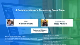 4 Competencies of a Successful Sales Team
Collin Stewart Naba Ahmed
With: Moderated by:
TO USE YOUR COMPUTER'S AUDIO:
When the webinar begins, you will be connected to audio using
your computer's microphone and speakers (VoIP). A headset is
recommended.
Webinar will begin:
11:00 am, PDT
TO USE YOUR TELEPHONE:
If you prefer to use your phone, you must select "Use
Telephone" after joining the webinar and call in using the
numbers below.
United States: +1 (631) 992-3221
Access Code: 243-882-331
Audio PIN: Shown after joining the webinar
--OR--
 