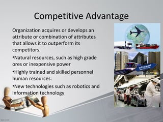 CCoommppeettiittiivvee AAddvvaannttaaggee 
Organization acquires or develops an 
attribute or combination of attributes 
that allows it to outperform its 
competitors. 
•Natural resources, such as high grade 
ores or inexpensive power 
•Highly trained and skilled personnel 
human resources. 
•New technologies such as robotics and 
information technology 
 