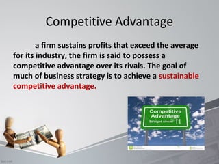 CCoommppeettiittiivvee AAddvvaannttaaggee 
a firm sustains profits that exceed the average 
for its industry, the firm is said to possess a 
competitive advantage over its rivals. The goal of 
much of business strategy is to achieve a sustainable 
competitive advantage. 
 