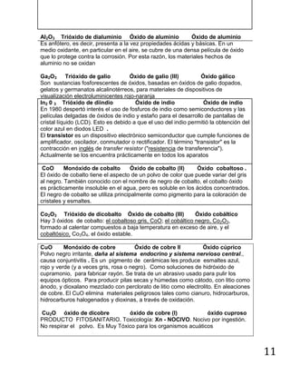 NOMENCLATURA QUIMICO-INORGANICA        Quím Wong 黄

Al2O3 Trióxido de dialuminio Óxido de aluminio               Óxido de aluminio
Es anfótero, es decir, presenta a la vez propiedades ácidas y básicas. En un
medio oxidante, en particular en el aire, se cubre de una densa película de óxido
que lo protege contra la corrosión. Por esta razón, los materiales hechos de
aluminio no se oxidan

Ga2O3 Trióxido de galio              Óxido de galio (III)          Óxido gálico
Son sustancias fosforescentes de óxidos, basadas en óxidos de galio dopados,
gelatos y germanatos alcalinotérreos, para materiales de dispositivos de
visualización electroluminicentes rojo-naranja
In2 0 3 Trióxido de diindio            Óxido de indio               Óxido de indio
En 1980 despertó interés el uso de fosfuros de indio como semiconductores y las
películas delgadas de óxidos de indio y estaño para el desarrollo de pantallas de
cristal líquido (LCD). Esto es debido a que el uso del indio permitió la obtención del
color azul en diodos LED .
El transistor es un dispositivo electrónico semiconductor que cumple funciones de
amplificador, oscilador, conmutador o rectificador. El término "transistor" es la
contracción en inglés de transfer resistor ("resistencia de transferencia").
Actualmente se los encuentra prácticamente en todos los aparatos

 CoO      Monóxido de cobalto         Óxido de cobalto (II)    Óxido cobaltoso .
El óxido de cobalto tiene el aspecto de un polvo de color que puede variar del gris
al negro. También conocido con el nombre de negro de cobalto, el cobalto óxido
es prácticamente insoluble en el agua, pero es soluble en los ácidos concentrados.
El negro de cobalto se utiliza principalmente como pigmento para la coloración de
cristales y esmaltes.

Co2O3 Trióxido de dicobalto Óxido de cobalto (III)            Óxido cobáltico
Hay 3 óxidos de cobalto: el cobaltoso gris, CoO; el cobáltico negro, Co2O3,
formado al calentar compuestos a baja temperatura en exceso de aire, y el
cobaltósico, Co3O4, el óxido estable.

CuO       Monóxido de cobre            Óxido de cobre II        Óxido cúprico
Polvo negro irritante, daña al sistema endocrino y sistema nervioso central.,
causa conjuntivitis . Es un pigmento de cerámicas les produce esmaltes azul,
rojo y verde (y a veces gris, rosa o negro). Como soluciones de hidróxido de
cupramonio, para fabricar rayón. Se trata de un abrasivo usado para pulir los
equipos ópticos. Para producir pilas secas y húmedas como cátodo, con litio como
ánodo, y dioxalano mezclado con perclorato de litio como electrolito. En aleaciones
de cobre. El CuO elimina materiales peligrosos tales como cianuro, hidrocarburos,
hidrocarburos halogenados y dioxinas, a través de oxidación.

Cu2O óxido de dicobre            óxido de cobre (I)            óxido cuproso
PRODUCTO FITOSANITARIO. Toxicología: Xn - NOCIVO. Nocivo por ingestión.
No respirar el polvo. Es Muy Tóxico para los organismos acuáticos



                                                                                         11
 