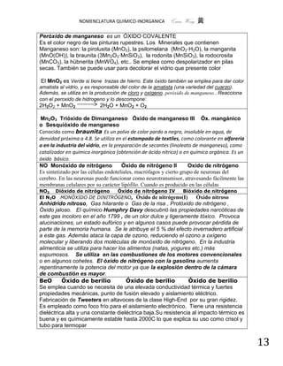 NOMENCLATURA QUIMICO-INORGANICA          Quím Wong 黄

Peróxido de manganeso es un ÓXIDO COVALENTE
Es el color negro de las pinturas rupestres. Los Minerales que contienen
Manganeso son: la pirolusita (MnO2), la psilomelana (MnO2·H2O), la manganita
(MnO(OH)), la braunita (3Mn2O3·MnSiO3), la rodonita (MnSiO3), la rodocrosita
(MnCO3), la hübnerita (MnWO4), etc.. Se emplea como despolarizador en pilas
secas. También se puede usar para decolorar el vidrio que presente color

El MnO2 es Verde si tiene trazas de hierro. Este óxido también se emplea para dar color
amatista al vidrio, y es responsable del color de la amatista (una variedad del cuarzo).
Además, se utiliza en la producción de cloro y oxígeno. peróxido de manganeso.. Reacciona
con el peroxido de hidrogeno y lo descompone:
2H2O2 + MnO2              2H2O + MnO2 + O2

Mn2O3 Trióxido de Dimanganeso Óxido de manganeso III Óx. mangánico
o Sesquióxido de manganeso
Conocido como braunita Es un polvo de color pardo a negro, insoluble en agua, de
densidad próxima a 4.8. Se utiliza en el estampado de textiles, como colorante en alfarería
o en la industria del vidrio, en la preparación de secantes (linoleato de manganeso), como
catalizador en química inorgánica (obtención de ácido nítrico) o en química orgánica. Es un
óxido básico.
NO Monóxido de nitrógeno               Óxido de nitrógeno II         Oxido de nitrógeno
Es sintetizado por las células endoteliales, macrófagos y cierto grupo de neuronas del
cerebro. En las neuronas puede funcionar como neurotransmisor, atravesando fácilmente las
membranas celulares por su carácter lipófilo. Cuando es producido en las células
NO2 Dióxido de nitrógeno  Óxido de nitrógeno IV    Bióxido de nitrógeno
El N2O MONÓXIDO DE DINITRÓGENO, Óxido de nitrógeno(I)   Óxido nitroso
Anhídrido nitroso, Gas hilarante o Gas de la risa , Protóxido de nitrógeno ,
Óxido jaloso. El químico Humphry Davy descubrió las propiedades narcóticas de
este gas incoloro en el año 1799 , de un olor dulce y ligeramente tóxico. Provoca
alucinaciones, un estado eufórico y en algunos casos puede provocar pérdida de
parte de la memoria humana. Se le atribuye el 5 % del efecto invernadero artificial
a este gas. Además ataca la capa de ozono, reduciendo el ozono a oxígeno
molecular y liberando dos moléculas de monóxido de nitrógeno. En la industria
alimenticia se utiliza para hacer los alimentos (natas, yogures etc.) más
espumosos. Se utiliza en las combustiones de los motores convencionales
o en algunos cohetes. El óxido de nitrógeno con la gasolina aumenta
repentinamente la potencia del motor ya que la explosión dentro de la cámara
de combustión es mayor.
BeO       Óxido de berilio           Óxido de berilio          Óxido de berilio
Se emplea cuando se necesita de una elevada conductividad térmica y fuertes
propiedades mecánicas, punto de fusión elevado y aislamiento eléctrico.
Fabricación de Tweeters en altavoces de la clase High-End por su gran rigidez.
Es empleado como foco frío para el aislamiento electrónico. Tiene una resistencia
dieléctrica alta y una constante dieléctrica baja.Su resistencia al impacto térmico es
buena y es químicamente estable hasta 2000C lo que explica su uso como crisol y
tubo para termopar


                                                                                              13
 