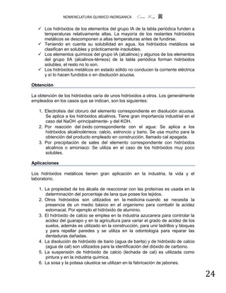 NOMENCLATURA QUIMICO-INORGANICA      Quím Wong 黄

    Los hidróxidos de los elementos del grupo IA de la tabla periódica funden a
     temperaturas relativamente altas. La mayoría de los restantes hidróxidos
     metálicos se descomponen a altas temperaturas antes de fundirse.
    Teniendo en cuenta su solubilidad en agua, los hidróxidos metálicos se
     clasifican en solubles y prácticamente insolubles.
    Los elementos químicos del grupo IA (alcalinos) y algunos de los elementos
     del grupo IIA (alcalinos-térreos) de la tabla periódica forman hidróxidos
     solubles, el resto no lo son.
    Los hidróxidos metálicos en estado sólido no conducen la corriente eléctrica
     y sí lo hacen fundidos o en disolución acuosa.

Obtención

La obtención de los hidróxidos varía de unos hidróxidos a otros. Los generalmente
empleados en los casos que se indican, son los siguientes:

   1. Electrolisis del cloruro del elemento correspondiente en disolución acuosa.
      Se aplica a los hidróxidos alcalinos. Tiene gran importancia industrial en el
      caso del NaOH -principalmente- y del KOH.
   2. Por reacción del óxido correspondiente con el agua: Se aplica a los
      hidróxidos alcalinotérreos: calcio, estroncio y bario. Se usa mucho para la
      obtención del producto empleado en construcción, llamado cal apagada.
   3. Por precipitación de sales del elemento correspondiente con hidróxidos
      alcalinos o amoniaco: Se utiliza en el caso de los hidróxidos muy poco
      solubles.

Aplicaciones

Los hidróxidos metálicos tienen gran aplicación en la industria, la vida y el
laboratorio.

   1. La propiedad de los álcalis de reaccionar con las proteínas es usada en la
      determinación del porcentaje de lana que posee los tejidos.
   2. Otros hidróxidos son utilizados en la medicina cuando se necesita la
      presencia de un medio básico en el organismo para combatir la acidez
      estomacal. Por ejemplo el hidróxido de aluminio.
   3. El hidróxido de calcio se emplea en la industria azucarera para controlar la
      acidez del guarapo y en la agricultura para variar el grado de acidez de los
      suelos, además es utilizado en la construcción, para unir ladrillos y bloques
      y para repellar paredes y se utiliza en la odontología para reparar las
      dentaduras dañadas.
   4. La disolución de hidróxido de bario (agua de barita) y de hidróxido de calcio
      (agua de cal) son utilizados para la identificación del dióxido de carbono.
   5. La suspensión de hidróxido de calcio (lechada de cal) es utilizada como
      pintura y en la industria química.
   6. La sosa y la potasa cáustica se utilizan en la fabricación de jabones.

                                                                                      24
 