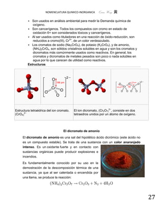 NOMENCLATURA QUIMICO-INORGANICA       Quím Wong 黄

           Son usados en análisis ambiental para medir la Demanda química de
            oxígeno.
          Son cancerígenos. Todos los compuestos con cromo en estado de
            oxidación 6+ son considerados tóxicos y cancerígenos.
          Al ser usados como tituladores en una reacción de óxido-reducción, son
            reducidos a cromo(III), Cr3+, de un color verdeazulado.
          Los cromatos de sodio (Na2CrO4), de potasio (K2CrO4), y de amonio,
            (NH4)2CrO4, son sólidos cristalinos solubles en agua y son los cromatos y
            dicromatos más comúnmente usados como reactivos. En general, los
            cromatos y dicromatos de metales pesados son poco o nada solubles en
            agua por lo que carecen de utilidad como reactivos.
         Estructuras




Estructura tetraédrica del ion cromato.   El ion dicromato, (Cr2O7)2−, consiste en dos
(CrO4)2−                                  tetraedros unidos por un átomo de oxígeno.




                                  El dicromato de amonio

     El dicromato de amonio es una sal del hipotético ácido dicrómico (este ácido no
     es un compuesto estable). Se trata de una sustancia con un color anaranjado
     intenso. Es un oxidante fuerte y en contacto con
     sustancias orgánicas puede producir explosiones e
     incendios.

     Es fundamentalmente conocido por su uso en la
     demostración de la descomposición térmica de una
     sustancia, ya que al ser calentada o encendida por
     una llama, se produce la reacción:




                                                                                         27
 