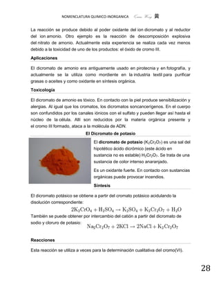 NOMENCLATURA QUIMICO-INORGANICA       Quím Wong 黄

La reacción se produce debido al poder oxidante del ion dicromato y al reductor
del ion amonio. Otro ejemplo es la reacción de descomposición explosiva
del nitrato de amonio. Actualmente esta experiencia se realiza cada vez menos
debido a la toxicidad de uno de los productos: el óxido de cromo III.

Aplicaciones

El dicromato de amonio era antiguamente usado en pirotecnia y en fotografía, y
actualmente se la utiliza como mordiente en la industria textil para purificar
grasas o aceites y como oxidante en síntesis orgánica.

Toxicología

El dicromato de amonio es tóxico. En contacto con la piel produce sensibilización y
alergias. Al igual que los cromatos, los dicromatos soncancerígenos. En el cuerpo
son confundidos por los canales iónicos con el sulfato y pueden llegar así hasta el
núcleo de la célula. Allí son reducidos por la materia orgánica presente y
el cromo III formado, ataca a la molécula de ADN.
                             El Dicromato de potasio
                                 El dicromato de potasio (K2Cr2O7) es una sal del
                                 hipotético ácido dicrómico (este ácido en
                                 sustancia no es estable) H2Cr2O7. Se trata de una
                                 sustancia de color intenso anaranjado.

                                 Es un oxidante fuerte. En contacto con sustancias
                                 orgánicas puede provocar incendios.

                                 Síntesis

El dicromato potásico se obtiene a partir del cromato potásico acidulando la
disolución correspondiente:


También se puede obtener por intercambio del catión a partir del dicromato de
sodio y cloruro de potasio:



Reacciones

Esta reacción se utiliza a veces para la determinación cualitativa del cromo(VI).



                                                                                      28
 