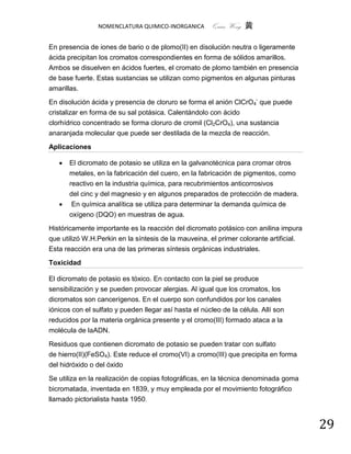 NOMENCLATURA QUIMICO-INORGANICA        Quím Wong 黄

En presencia de iones de bario o de plomo(II) en disolución neutra o ligeramente
ácida precipitan los cromatos correspondientes en forma de sólidos amarillos.
Ambos se disuelven en ácidos fuertes, el cromato de plomo también en presencia
de base fuerte. Estas sustancias se utilizan como pigmentos en algunas pinturas
amarillas.

En disolución ácida y presencia de cloruro se forma el anión ClCrO4- que puede
cristalizar en forma de su sal potásica. Calentándolo con ácido
clorhídrico concentrado se forma cloruro de cromil (Cl2CrO4), una sustancia
anaranjada molecular que puede ser destilada de la mezcla de reacción.

Aplicaciones

      El dicromato de potasio se utiliza en la galvanotécnica para cromar otros
       metales, en la fabricación del cuero, en la fabricación de pigmentos, como
       reactivo en la industria química, para recubrimientos anticorrosivos
       del cinc y del magnesio y en algunos preparados de protección de madera.
       En química analítica se utiliza para determinar la demanda química de
       oxígeno (DQO) en muestras de agua.

Históricamente importante es la reacción del dicromato potásico con anilina impura
que utilizó W.H.Perkin en la síntesis de la mauveina, el primer colorante artificial.
Esta reacción era una de las primeras síntesis orgánicas industriales.

Toxicidad

El dicromato de potasio es tóxico. En contacto con la piel se produce
sensibilización y se pueden provocar alergias. Al igual que los cromatos, los
dicromatos son cancerígenos. En el cuerpo son confundidos por los canales
iónicos con el sulfato y pueden llegar así hasta el núcleo de la célula. Allí son
reducidos por la materia orgánica presente y el cromo(III) formado ataca a la
molécula de laADN.

Residuos que contienen dicromato de potasio se pueden tratar con sulfato
de hierro(II)(FeSO4). Este reduce el cromo(VI) a cromo(III) que precipita en forma
del hidróxido o del óxido

Se utiliza en la realización de copias fotográficas, en la técnica denominada goma
bicromatada, inventada en 1839, y muy empleada por el movimiento fotográfico
llamado pictorialista hasta 1950.


                                                                                        29
 
