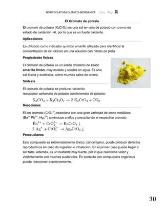 NOMENCLATURA QUIMICO-INORGANICA        Quím Wong 黄

                              El Cromato de potasio
El cromato de potasio (K2CrO4) es una sal ternaria de potasio con cromo en
estado de oxidación +6, por lo que es un fuerte oxidante.

Aplicaciones

Es utilizado como indicador químico amarillo utilizado para identificar la
concentración de ion cloruro en una solución con nitrato de plata.

Propiedades físicas

El cromato de potasio es un sólido cristalino de color
amarillo limón, muy estable y soluble en agua. Es una
sal tóxica y ecotóxica, como muchas sales de cromo.

Síntesis

El cromato de potasio se produce haciendo
reaccionar carbonato de potasio condicromato de potasio:


Reacciones

El ion cromato (CrO42-) reacciona con una gran variedad de iones metálicos
(Ba2+ Pb2+, Hg22+) uniéndose a ellos y precipitando el respectivo cromato:




Precauciones

Este compuesto es extremadamente tóxico, cancerígeno, puede producir defectos
reproductivos en caso de ingestión o inhalación. En el primer caso puede llegar a
ser fatal. Además, es un oxidante muy fuerte, por lo que reacciona veloz y
violéntamente con muchas sustancias. En contacto con compuestos orgánicos
puede reaccionar explosivamente.




                                                                                    30
 