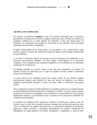 NOMENCLATURA QUIMICO-INORGANICA          Quím Wong 黄




QUÍMICA DE COMPLEJOS

En química se denomina complejo al tipo de estructura molecular que se encuentra
generalmente formada por un átomo (o grupo) central que posee orbitales de valencia no
ocupados; rodeado por un cierto número de moléculas o iones que poseen pares de
electrones no compartidos que pueden ser inyectados en los orbitales vacíos del grupo
central para formar enlaces coordinados.

El grupo central puede ser un átomo único, ya sea metálico o no, y puede poseer carga
positiva, negativa o carecer por completo de carga. En algunos casos el grupo central puede
ser una molécula.

A los iones o moléculas capaces de inyectar su par de electrones no compartidos se les
denomina genéricamente ligandos, al aducto grupo central-ligando se le denomina
complejo y a los compuestos que contienen complejos en su constitución se les denomina
compuestos de coordinación.

Un ligando enlazado a un átomo central se dice que está coordinado a ese átomo. El
número de pares de electrones que es capaz de aceptar el átomo central se denomina
número de coordinación.

La mayor parte de los complejos posee como grupo central un ion metálico cargado
positivamente (catión), pero también los hay con átomos no metálicos, con átomos
cargados negativamente (aniones); y hasta con gases nobles o moléculas como grupo
central.

Estos compuestos reciben el nombre particular de complejos, porque en su momento fueron
así denominados para diferenciarlos de los compuestos "simples" y un poco como venganza
de parte de los primeros investigadores que se dedicaron a experimentar con ellos, porque
rápidamente llegaron a la conclusión de que la química de las reacciones estudiadas era
"realmente muy compleja".

La química de complejos tiene numerosas vertientes sirviendo para explicar cosas tan
vistosas como el color de las piedras preciosas, pasando por aplicaciones practicas tales
como el tratamiento de algunas intoxicaciones, la elaboración industrial de polímeros,
pigmentos, vidrios incoloros y coloreados, electrodepósito de metales, formulación de
ablandadores de agua pulidores de metales, detergentes y limpiadores, y hasta la base


                                                                                              35
 