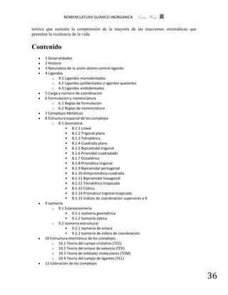NOMENCLATURA QUIMICO-INORGANICA            Quím Wong 黄

teórica que sustenta la comprensión de la mayoría de las reacciones enzimáticas que
permiten la existencia de la vida.


Contenido
      1 Generalidades
      2 Historia
      3 Naturaleza de la unión átomo central-ligando
      4 Ligandos
            o 4.1 Ligandos monodentados
            o 4.2 Ligandos polidentados o agentes quelantes
            o 4.3 Ligandos ambidentados
      5 Carga y número de coordinación
      6 Formulación y nomenclatura
            o 6.1 Reglas de formulación
            o 6.2 Reglas de nomenclatura
      7 Complejos Metálicos
      8 Estructura espacial de los complejos
            o 8.1 Geometría
                    8.1.1 Lineal
                    8.1.2 Trigonal plana
                    8.1.3 Tetraédrica
                    8.1.4 Cuadrada plana
                    8.1.5 Bipiramidal trigonal
                    8.1.6 Piramidal cuadradado
                    8.1.7 Octaédrica
                    8.1.8 Prismática trigonal
                    8.1.9 Bipiramidal pentagonal
                    8.1.10 Antiprismática cuadrada
                    8.1.11 Bipiramidal hexagonal
                    8.1.12 Tetraédrica triapicada
                    8.1.13 Cúbica
                    8.1.14 Prismática trigonal triapicada
                    8.1.15 Índices de coordinación superiores a 9
      9 Isomería
            o 9.1 Estereoisomería
                    9.1.1 Isomería geométrica
                    9.1.2 Isomería óptica
            o 9.2 Isomería estructural
                    9.2.1 Isomería de enlace
                    9.2.2 Isomería de esfera de coordinación
      10 Estructura electrónica de los complejos
            o 10.1 Teoría del campo cristalino (TCC)
            o 10.2 Teoría del enlace de valencia (TEV)
            o 10.3 Teoría de orbitales moleculares (TOM)
            o 10.4 Teoría del campo de ligantes (TCL)
      11 Coloración de los complejos


                                                                                      36
 
