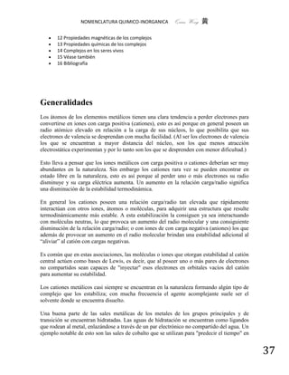 NOMENCLATURA QUIMICO-INORGANICA          Quím Wong 黄

      12 Propiedades magnéticas de los complejos
      13 Propiedades químicas de los complejos
      14 Complejos en los seres vivos
      15 Véase también
      16 Bibliografía




Generalidades
Los átomos de los elementos metálicos tienen una clara tendencia a perder electrones para
convertirse en iones con carga positiva (cationes), esto es así porque en general poseen un
radio atómico elevado en relación a la carga de sus núcleos, lo que posibilita que sus
electrones de valencia se desprendan con mucha facilidad. (Al ser los electrones de valencia
los que se encuentran a mayor distancia del núcleo, son los que menos atracción
electrostática experimentan y por lo tanto son los que se desprenden con menor dificultad.)

Esto lleva a pensar que los iones metálicos con carga positiva o cationes deberían ser muy
abundantes en la naturaleza. Sin embargo los cationes rara vez se pueden encontrar en
estado libre en la naturaleza, esto es así porque al perder uno o más electrones su radio
disminuye y su carga eléctrica aumenta. Un aumento en la relación carga/radio significa
una disminución de la estabilidad termodinámica.

En general los cationes poseen una relación carga/radio tan elevada que rápidamente
interactúan con otros iones, átomos o moléculas, para adquirir una estructura que resulte
termodinámicamente más estable. A esta estabilización la consiguen ya sea interactuando
con moléculas neutras, lo que provoca un aumento del radio molecular y una consiguiente
disminución de la relación carga/radio; o con iones de con carga negativa (aniones) los que
además de provocar un aumento en el radio molecular brindan una estabilidad adicional al
“aliviar” al catión con cargas negativas.

Es común que en estas asociaciones, las moléculas o iones que otorgan estabilidad al catión
central actúen como bases de Lewis, es decir, que al poseer uno o más pares de electrones
no compartidos sean capaces de "inyectar" esos electrones en orbitales vacíos del catión
para aumentar su estabilidad.

Los cationes metálicos casi siempre se encuentran en la naturaleza formando algún tipo de
complejo que los estabiliza; con mucha frecuencia el agente acomplejante suele ser el
solvente donde se encuentra disuelto.

Una buena parte de las sales metálicas de los metales de los grupos principales y de
transición se encuentran hidratadas. Las aguas de hidratación se encuentran como ligandos
que rodean al metal, enlazándose a través de un par electrónico no compartido del agua. Un
ejemplo notable de esto son las sales de cobalto que se utilizan para "predecir el tiempo" en


                                                                                                37
 