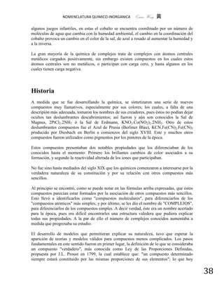NOMENCLATURA QUIMICO-INORGANICA           Quím Wong 黄

algunos juegos infantiles, en estas el cobalto se encuentra coordinado por un número de
moléculas de agua que cambia con la humedad ambiental, el cambio en la coordinación del
cobalto provoca un cambio en el color de la sal, de azul a rosado al aumentar la humedad y
a la inversa.

La gran mayoría de la química de complejos trata de complejos con átomos centrales
metálicos cargados positivamente, sin embargo existen compuestos en los cuales estos
átomos centrales son no metálicos, o participan con carga cero, y hasta algunos en los
cuales tienen carga negativa.




Historia
A medida que se fue desarrollando la química, se sintetizaron una serie de nuevos
compuestos muy llamativos, especialmente por sus colores; los cuales, a falta de una
descripión más adecuada, tomaron los nombres de sus creadores, pues éstos no podían dejar
ocultos tan deslumbrantes descubrimientos; así fueron y aún son conocidos la Sal de
Magnus, 2PtCl2.2NH3 ó la Sal de Erdmann, KNO2.Co(NO2)2.2NH2. Otro de estos
deslumbrantes compuestos fue el Azul de Prusia (Berliner Blau), KCN.Fe(CN)2.Fe(CN)3
producido por Diesbach en Berlín a comienzos del siglo XVIII. Este y muchos otros
compuestos fueron utilizados como pigmentos por los pintores de la época.

Estos compuestos presentaban dos notables propiedades que los diferenciaban de los
conocidos hasta el momento: Primero los brillantes cambios de color asociados a su
formación, y segundo la reactividad alterada de los iones que participaban.

No fue sino hasta mediados del siglo XIX que los químicos comenzaron a interesarse por la
verdadera naturaleza de su constitución y por su relación con otros compuestos más
sencillos.

Al principio se encontró, como se puede notar en las fórmulas arriba expresadas, que estos
compuestos parecían estar formados por la asociación de otros compuestos más sencillos.
Esto llevó a identificarlos como "compuestos moleculares", para diferenciarlos de los
"compuestos atómicos" más simples; y por último, se les dio el nombre de "COMPLEJOS",
para diferenciarlos de los compuestos simples. A decir verdad, éste era un nombre acertado
para la época, pues era difícil encontrarles una estructura valedera que pudiera explicar
todas sus propiedades. A la par de ello el número de complejos conocidos aumentaba a
medida que progresaba su estudio.

El desarrollo de modelos que permitieran explicar su naturaleza, tuvo que esperar la
aparición de teorías y modelos válidos para compuestos menos complicados. Los pasos
fundamentales en este sentido fueron en primer lugar, la definición de lo que se consideraba
un compuesto "verdadero", más conocida como Ley de las Proporciones Definidas,
propuesta por J.L. Proust en 1799, la cual establece que: "un compuesto determinado
siempre estará constituido por las mismas proporciones de sus elementos"; lo que hoy


                                                                                               38
 