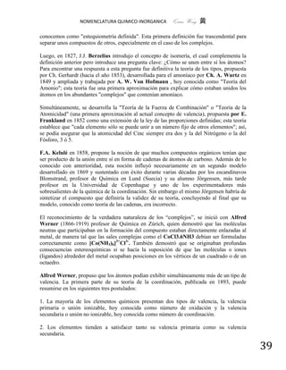 NOMENCLATURA QUIMICO-INORGANICA          Quím Wong 黄

conocemos como "estequiometría definida". Esta primera definición fue trascendental para
separar unos compuestos de otros, especialmente en el caso de los complejos.

Luego, en 1827, J.J. Berzelius introdujo el concepto de isomería, el cual complementa la
definición anterior pero introduce una pregunta clave: ¿Cómo se unen entre sí los átomos?
Para encontrar una respuesta a esta pregunta fue definitiva la teoría de los tipos, propuesta
por Ch. Gerhardt (hacia el año 1853), desarrollada para el amoníaco por Ch. A. Wurtz en
1849 y ampliada y trabajada por A. W. Von Hofmann , hoy conocida como "Teoría del
Amonio"; esta teoría fue una primera aproximación para explicar cómo estaban unidos los
átomos en los abundantes "complejos" que contenían amoníaco.

Simultáneamente, se desarrolla la "Teoría de la Fuerza de Combinación" o "Teoría de la
Atomicidad" (una primera aproximación al actual concepto de valencia), propuesta por E.
Frankland en 1852 como una extensión de la ley de las proporciones definidas; esta teoría
establece que "cada elemento sólo se puede unir a un número fijo de otros elementos"; así,
se podía asegurar que la atomicidad del Cinc siempre era dos y la del Nitrógeno o la del
Fósforo, 3 ó 5.

F.A. Kelulé en 1858, propone la noción de que muchos compuestos orgánicos tenían que
ser producto de la unión entre sí en forma de cadenas de átomos de carbono. Además de lo
conocido con anterioridad, esta noción influyó necesariamente en un segundo modelo
desarrollado en 1869 y sustentado con éxito durante varias décadas por los escandinavos
Blomstrand, profesor de Química en Lund (Suecia) y su alumno Jörgensen, más tarde
profesor en la Universidad de Copenhague y uno de los experimentadores más
sobresalientes de la química de la coordinación. Sin embargo el mismo Jörgensen habría de
sintetizar el compuesto que definiría la validez de su teoría, concluyendo al final que su
modelo, conocido como teoría de las cadenas, era incorrecto.

El reconocimiento de la verdadera naturaleza de los “complejos”, se inició con Alfred
Werner (1866-1919) profesor de Química en Zúrich, quien demostró que las moléculas
neutras que participaban en la formación del compuesto estaban directamente enlazadas al
metal, de manera tal que las sales complejas como el CoCl3.6NH3 debían ser formuladas
correctamente como [Co(NH3)6]3+Cl3-. También demostró que se originaban profundas
consecuencias estereoquímicas si se hacía la suposición de que las moléculas o iones
(ligandos) alrededor del metal ocupaban posiciones en los vértices de un cuadrado o de un
octaedro.

Alfred Werner, propuso que los átomos podían exhibir simultáneamente más de un tipo de
valencia. La primera parte de su teoría de la coordinación, publicada en 1893, puede
resumirse en los siguientes tres postulados:

1. La mayoría de los elementos químicos presentan dos tipos de valencia, la valencia
primaria o unión ionizable, hoy conocida como número de oxidación y la valencia
secundaria o unión no ionizable, hoy conocida como número de coordinación.

2. Los elementos tienden a satisfacer tanto su valencia primaria como su valencia
secundaria.

                                                                                                39
 