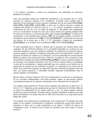 NOMENCLATURA QUIMICO-INORGANICA          Quím Wong 黄

3. La valencia secundaria o número de coordinación, está distribuida en posiciones
definidas en el espacio.

Estos tres postulados daban una explicación satisfactoria a las preguntas que se venían
haciendo los químicos respecto a los "complejos". Tomando como ejemplo para la
aplicación de los postulados la bien conocida y estudiada serie de las aminas CoCl3.6NH3,
CoCl3.5NH3, CoCl3.4NH3, CoCl3.3NH3, se tiene que la valencia primaria o estado de
oxidación del cobalto en todos los casos es 3+, y la valencia secundaria o número de
coordinación de este ión es 6. El estado de oxidación 3+ del cobalto está compensado,
como se ve claramente en todos los casos, por 3 iones cloruro. En el primer ejemplo todos
los cloruros son iónicos y no forman parte del catión complejo [Co(NH3)6]3+; el número de
coordinación 6 está satisfecho por 6 grupos NH3. En el segundo ejemplo, el número de
coordinación está satisfecho por 5 NH3 y 1 Cl-, [CoCl(NH3)5]2+ y únicamente dos cloruros
son iónicos. En el tercer caso, 4 NH3 y 2 Cl-- satisfacen el número de coordinación
[CoCl2(NH3)4]+ y en el último caso lo satisfacen 3 NH3 y 3 Cl--, [CoCl3(NH3)3].

El tercer postulado llevó a Werner a afirmar que la presencia de isomería óptica para
complejos del tipo [M(AA)3] (Donde AA es un ligando bidentado) era evidencia de una
estructura octaédrica y que esta isomería era debida a la asimetría de la molécula; algunos
químicos orgánicos rebatieron su hipótesis aduciendo que la actividad óptica se debía a la
presencia de átomos de carbono en la estructura y que esta propiedad era exclusivamente
debida al carbono. Esta controversia llevó a Werner y su grupo en 1914 a sintetizar el más
extraordinario complejo de la época [Co(Co(NH3)4)3(OH)6], el cual no contenía carbono en
su estructura; éste compuesto presentó, como hoy es obvio, isomería óptica, consolidando
la teoría de la coordinación, y además mostrando que esta isomería es una función de las
operaciones de simetría de las moléculas en general y no específica de un único tipo de
átomo. Esta conclusión constituye un argumento más para considerar la química como una
sola, con normas generales, y derrumbar murallas impuestas artificialmente entre la
química orgánica y la inorgánica.

Werner obtuvo el Premio Nobel en 1913 por el desarrollo de su teoría de la coordinación.
En sus conceptos fundamentales, ésta teoría continúa vigente ya que permite explicar
correctamente muchos de los aspectos estructurales de los compuestos de coordinación.

Los estudios estereoquímicos de Werner fueron seguidos más tarde por las ideas de G. N.
Lewis y N. V. Sidgwick, quienes propusieron que eran los electrones de la última orbita de
un átomo los responsables de los enlaces químicos y que "un enlace químico requería
compartir un par de electrones" de manera tal que quedara cumplida la condición que cada
átomo participante en el enlace obtuviera al final ocho electrones en su capa más externa
(Regla del octeto).

Con respecto a los compuestos de coordinación, Lewis postuló que: "los grupos que están
unidos al ión metálico, conformando la entidad de coordinación, poseen pares libres de
electrones, es decir, que no están compartidos en un enlace" y definió el número de
coordinación como "el número real de pares de electrones que están unidos al átomo
metálico".


                                                                                              40
 