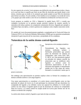 NOMENCLATURA QUIMICO-INORGANICA          Quím Wong 黄

En otro aspecto de su teoría, Lewis propuso una definición más general para ácidos y bases,
en la cual una base es aquella que tiene un par libre de electrones que puede donar a otro
átomo, mientras que un ácido es la sustancia que puede aceptar un par libre de electrones
para formar un enlace. En este sentido, el ión metálico en un complejo es un ácido de Lewis
y los grupos que están unidos a este ión en la entidad de coordinación son bases de Lewis.

Lewis propuso su modelo en 1916 y Sidgwick lo amplió hacia 1927, y resultó una
verdadera revolución en la química porque permitió explicar de manera sencilla la
naturaleza del enlace químico en compuestos sumamente diversos, llegando por ejemplo a
considerar bajo esta óptica, a toda la química de complejos como simples reacciones ácido-
base.

EL modelo de Lewis fue posteriormente ampliado y completado por la Teoría del Enlace de
Valencia (TEV) y la Teoría de Orbitales Moleculares (TOM) que nos permiten actualmente
interpretar la gran mayoría de las reacciones y propiedades de los complejos.

Naturaleza de la unión átomo central-ligando
                                                     Ejemplo de un ión complejo octaédrico

                                                     Normalmente los ligandos son
                                                     aniones,    moléculas      polares    o
                                                     fácilmente polarizables que poseen
                                                     pares de electrones de valencia no
                                                     compartidos, tales como H2O, NH3,
                                                     X-, RCN-, etc. Esto permitiría explicar
                                                     en principio de manera sencilla las
                                                     atracciones que se establecen entre
                                                     ligandos y cationes como de
                                                     naturaleza electrostática: el par de
                                                     electrones del ligando es intensamente
                                                     atraído por la alta carga del catión,
                                                     forzando a la molécula o anión que lo
posee a acercarse.

Sin embargo esta aproximación no permite explicar cómo se forman los complejos con
átomos centrales neutros o con carga negativa.

Una mejor aproximación es considerar a la unión átomo central-ligando como un tipo
particular de aducto de Lewis en el cual participan los electrones del par electrónico no
compartido del ligando y los orbitales vacíos (en especial los orbitales d o f) del catión
central. En este enlace el ligando aporta un par de electrones de valencia no compartidos
(base de Lewis), y el catión central los acepta (ácido de Lewis) para formar uno de los
enlaces covalentes del complejo.

La unión entre átomo central y ligando es por tanto de tipo covalente.

                                                                                               41
 