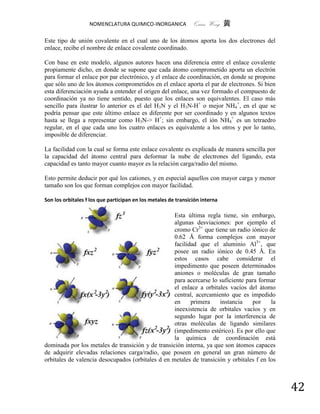 NOMENCLATURA QUIMICO-INORGANICA              Quím Wong 黄

Este tipo de unión covalente en el cual uno de los átomos aporta los dos electrones del
enlace, recibe el nombre de enlace covalente coordinado.

Con base en este modelo, algunos autores hacen una diferencia entre el enlace covalente
propiamente dicho, en donde se supone que cada átomo comprometido aporta un electrón
para formar el enlace por par electrónico, y el enlace de coordinación, en donde se propone
que sólo uno de los átomos comprometidos en el enlace aporta el par de electrones. Si bien
esta diferenciación ayuda a entender el origen del enlace, una vez formado el compuesto de
coordinación ya no tiene sentido, puesto que los enlaces son equivalentes. El caso más
sencillo para ilustrar lo anterior es el del H3N y el H3N-H+ o mejor NH4+, en el que se
podría pensar que este último enlace es diferente por ser coordinado y en algunos textos
hasta se llega a representar como H3N-> H+; sin embargo, el ión NH4+ es un tetraedro
regular, en el que cada uno los cuatro enlaces es equivalente a los otros y por lo tanto,
imposible de diferenciar.

La facilidad con la cual se forma este enlace covalente es explicada de manera sencilla por
la capacidad del átomo central para deformar la nube de electrones del ligando, esta
capacidad es tanto mayor cuanto mayor es la relación carga/radio del mismo.

Esto permite deducir por qué los cationes, y en especial aquellos con mayor carga y menor
tamaño son los que forman complejos con mayor facilidad.

Son los orbitales f los que participan en los metales de transición interna

                                                   Esta última regla tiene, sin embargo,
                                                   algunas desviaciones: por ejemplo el
                                                   cromo Cr3+ que tiene un radio iónico de
                                                   0.62 Å forma complejos con mayor
                                                   facilidad que el aluminio Al3+, que
                                                   posee un radio iónico de 0.45 Å. En
                                                   estos casos cabe considerar el
                                                   impedimento que poseen determinados
                                                   aniones o moléculas de gran tamaño
                                                   para acercarse lo suficiente para formar
                                                   el enlace a orbitales vacíos del átomo
                                                   central, acercamiento que es impedido
                                                   en     primera    instancia    por     la
                                                   ineexistencia de orbitales vacíos y en
                                                   segundo lugar por la interferencia de
                                                   otras moléculas de ligando similares
                                                   (impedimento estérico). Es por ello que
                                                   la química de coordinación está
dominada por los metales de transición y de transición interna, ya que son átomos capaces
de adquirir elevadas relaciones carga/radio, que poseen en general un gran número de
orbitales de valencia desocupados (orbitales d en metales de transición y orbitales f en los



                                                                                               42
 