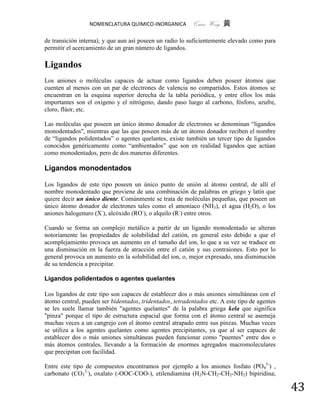 NOMENCLATURA QUIMICO-INORGANICA           Quím Wong 黄

de transición interna), y que aun así poseen un radio lo suficientemente elevado como para
permitir el acercamiento de un gran número de ligandos.

Ligandos
Los aniones o moléculas capaces de actuar como ligandos deben poseer átomos que
cuenten al menos con un par de electrones de valencia no compartidos. Estos átomos se
encuentran en la esquina superior derecha de la tabla periódica, y entre ellos los más
importantes son el oxígeno y el nitrógeno, dando paso luego al carbono, fósforo, azufre,
cloro, flúor, etc.

Las moléculas que poseen un único átomo donador de electrones se denominan “ligandos
monodentados", mientras que las que poseen más de un átomo donador reciben el nombre
de “ligandos polidentados” o agentes quelantes, existe también un tercer tipo de ligandos
conocidos genéricamente como “ambientados” que son en realidad ligandos que actúan
como monodentados, pero de dos maneras diferentes.

Ligandos monodentados

Los ligandos de este tipo poseen un único punto de unión al átomo central, de allí el
nombre monodentado que proviene de una combinación de palabras en griego y latín que
quiere decir un único diente. Comúnmente se trata de moléculas pequeñas, que poseen un
único átomo donador de electrones tales como el amoníaco (NH3), el agua (H2O), o los
aniones halogenuro (X-), alcóxido (RO-), o alquilo (R-) entre otros.

Cuando se forma un complejo metálico a partir de un ligando monodentado se alteran
notoriamente las propiedades de solubilidad del catión, en general esto debido a que el
acomplejamiento provoca un aumento en el tamaño del ion, lo que a su vez se traduce en
una disminución en la fuerza de atracción entre el catión y sus contraiones. Esto por lo
general provoca un aumento en la solubilidad del ion, o, mejor expresado, una disminución
de su tendencia a precipitar.

Ligandos polidentados o agentes quelantes

Los ligandos de este tipo son capaces de establecer dos o más uniones simultáneas con el
átomo central, pueden ser bidentados, tridentados, tetradentados etc. A este tipo de agentes
se les suele llamar también "agentes quelantes" de la palabra griega kela que significa
"pinza" porque el tipo de estructura espacial que forma con el átomo central se asemeja
muchas veces a un cangrejo con el átomo central atrapado entre sus pinzas. Muchas veces
se utiliza a los agentes quelantes como agentes precipitantes, ya que al ser capaces de
establecer dos o más uniones simultáneas pueden funcionar como "puentes" entre dos o
más átomos centrales, llevando a la formación de enormes agregados macromoleculares
que precipitan con facilidad.

Entre este tipo de compuestos encontramos por ejemplo a los aniones fosfato (PO43-) ,
carbonato (CO32-), oxalato (-OOC-COO-), etilendiamina (H2N-CH2-CH2-NH2) bipiridina;

                                                                                               43
 