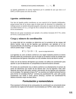 NOMENCLATURA QUIMICO-INORGANICA          Quím Wong 黄

un ligando polidentado de enorme importancia por la cantidad de usos que tiene es el
EDTA, el EDTA posee seis sitios de unión.



Ligandos ambidentados

Este típo de ligandos podría considerarse un caso especial de los ligandos polidentados,
porque poseen más de un átomo capaz de donar pares de electrones no compartidos, sin
embargo poseen un tamaño demasiado pequeño como para ser capaces de donar electrones
con ambos átomos a la vez, y en lugar de ello se enlazan de una manera ú otra dependiendo
de las circunstancias.

Dentro de este grupo encontramos por ejemplo a los aniónes tiocianato (S=C=N-), nitrito
(O=N-O-) e isotiocianato (NC-S-)

Carga y número de coordinación
La carga total del ion complejo se determina por la sumatoria de las cargas del
átomo central, más la de los ligantes que participan; por ejemplo en el ion
hexacianoferrato (III) [Fe(CN)6], la carga del catión es +3, y cada uno de los iones
cianuro posee carga -1, luego:

                  6 * ( − 1) + 3 = − 3,      que es la carga total del ión.

Los ligandos se unen al átomo central en una región bastante próxima al mismo
llamada esfera de coordinación que es el lugar en el espacio donde es posible que
los electrones del ligando interactúen con los orbitales vacíos del átomo central.

Cada uno de los átomos del ligando que accede a la esfera de coordinación para
aportar un par de electrones no compartidos se denomina átomo donador.

El número de coordinación de un átomo central en es directamente el número de
pares de electrones que recibe de los átomos del o de los ligandos. Este valor
depende del tamaño del catión central y del tamaño de los ligantes que participan
en el complejo. Por ejemplo el hierro Fe3+ se coordina con hasta 6 aniones fluoruro
para formar el complejo [Fe(F)6]3- (número de coordinación=6), pero sólo puede
coordinarse con hasta 4 iones cloruro [Fe(Cl)4]- (número de coordinación=4)
debido al tamaño mayor de éste último.

                   Formulación y nomenclatura
Para expresar la fórmula de los compuestos de coordinación es conveniente tener
presentes las reglas de formulación recomendadas por IUPAC, estas reglas son:



                                                                                            44
 