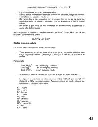 NOMENCLATURA QUIMICO-INORGANICA       Quím Wong 黄

        Los complejos se escriben entre corchetes
        Dentro de los corchetes se escriben primero los cationes, luego los aniones
         y por último las especies neutras.
        De haber dos o más especies con el mismo tipo de carga, se ordenan
         alfabéticamente de acuerdo al átomo que se encuentra unido al átomo
         central.
        Por último y por fuera de los corchetes, se escribe como superíndice la
         carga total del complejo.

Así por ejemplo el hipotético complejo formado por 1Co 3+, 3NH3 1H2O, 1Cl- 1F- se
escribiría correctamente como:

                        [CoClF(NH3)3(H2O)]+
Reglas de nomenclatura

En cuanto a la nomenclatura IUPAC recomienda:

        Tener presente en primer lugar si se trata de un complejo aniónico (con
         carga negativa) catiónico (con carga positiva) o si se trata de una especie
         neutra.

Por ejemplo:

          [CrCl(NH3)5]2+     es un complejo catiónico
          [Co(CN)6]4-         es un complejo aniónico
          [CuBr2(NH3)2]      es un complejo neutro

        Al nombrarlo se citan primero los ligandos, y estos en orden alfabético.

        Los ligandos aniónicos se citan por su nombre habitual, por ejemplo H -
         (hidruro) o ClO4- (tetraoxoclorato). Aunque existen un cierto número de
         ligandos con nombres especiales:

       F- : fluoro
       Cl- : cloro
       Br- : bromo
       I-    : yodo
       O2- : oxo
       OH- : hidroxo
       O22- : peroxo
       HS- : mercapto
       S2- : tio
       CN- : ciano




                                                                                       45
 