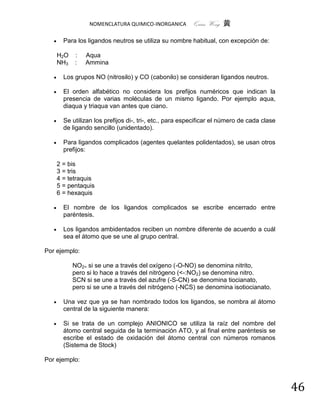 NOMENCLATURA QUIMICO-INORGANICA         Quím Wong 黄

        Para los ligandos neutros se utiliza su nombre habitual, con excepción de:

       H2O   :   Aqua
       NH3   :   Ammina

        Los grupos NO (nitrosilo) y CO (cabonilo) se consideran ligandos neutros.

        El orden alfabético no considera los prefijos numéricos que indican la
         presencia de varias moléculas de un mismo ligando. Por ejemplo aqua,
         diaqua y triaqua van antes que ciano.

        Se utilizan los prefijos di-, tri-, etc., para especificar el número de cada clase
         de ligando sencillo (unidentado).

        Para ligandos complicados (agentes quelantes polidentados), se usan otros
         prefijos:

       2 = bis
       3 = tris
       4 = tetraquis
       5 = pentaquis
       6 = hexaquis

        El nombre de los ligandos complicados se escribe encerrado entre
         paréntesis.

        Los ligandos ambidentados reciben un nombre diferente de acuerdo a cuál
         sea el átomo que se une al grupo central.

Por ejemplo:

             NO2> si se une a través del oxígeno (-O-NO) se denomina nitrito,
             pero si lo hace a través del nitrógeno (<-:NO2) se denomina nitro.
             SCN si se une a través del azufre (-S-CN) se denomina tiocianato,
             pero si se une a través del nitrógeno (-NCS) se denomina isotiocianato.

        Una vez que ya se han nombrado todos los ligandos, se nombra al átomo
         central de la siguiente manera:

        Si se trata de un complejo ANIONICO se utiliza la raíz del nombre del
         átomo central seguida de la terminación ATO, y al final entre paréntesis se
         escribe el estado de oxidación del átomo central con números romanos
         (Sistema de Stock)

Por ejemplo:



                                                                                              46
 